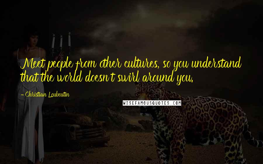 Christian Louboutin Quotes: Meet people from other cultures, so you understand that the world doesn't swirl around you.