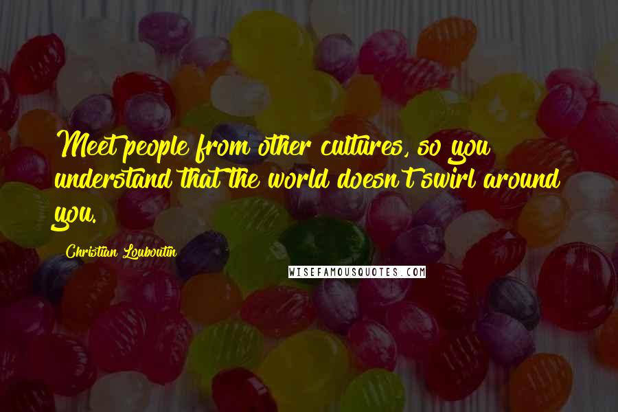 Christian Louboutin Quotes: Meet people from other cultures, so you understand that the world doesn't swirl around you.