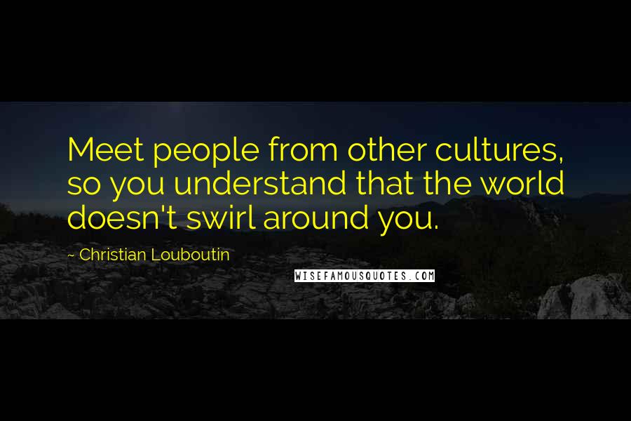 Christian Louboutin Quotes: Meet people from other cultures, so you understand that the world doesn't swirl around you.