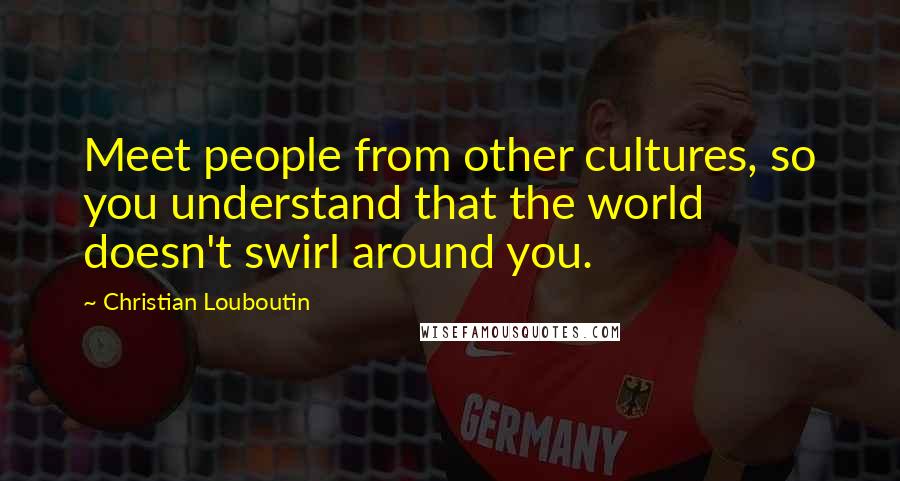 Christian Louboutin Quotes: Meet people from other cultures, so you understand that the world doesn't swirl around you.