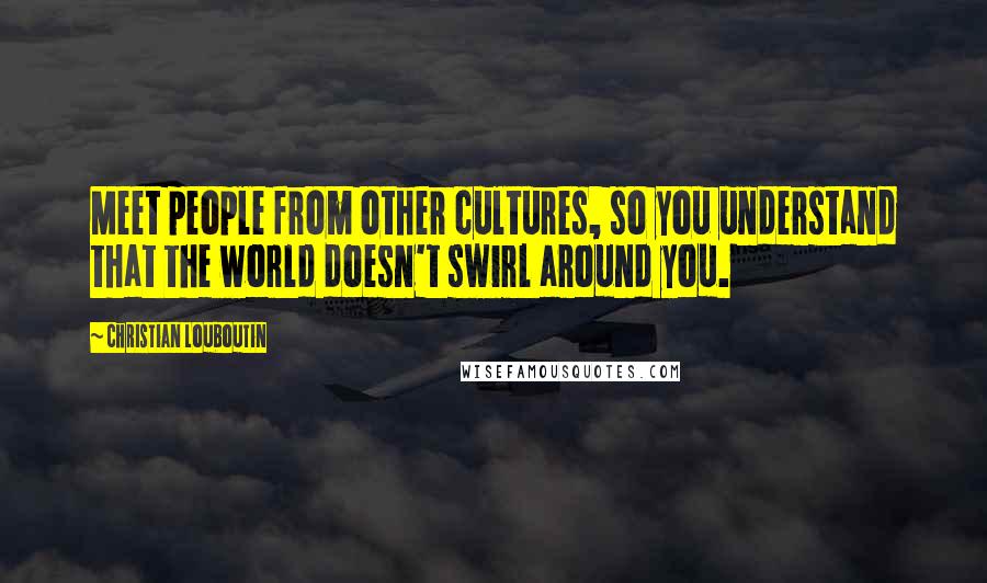 Christian Louboutin Quotes: Meet people from other cultures, so you understand that the world doesn't swirl around you.