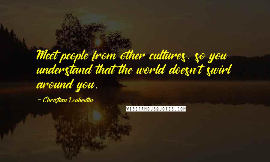 Christian Louboutin Quotes: Meet people from other cultures, so you understand that the world doesn't swirl around you.