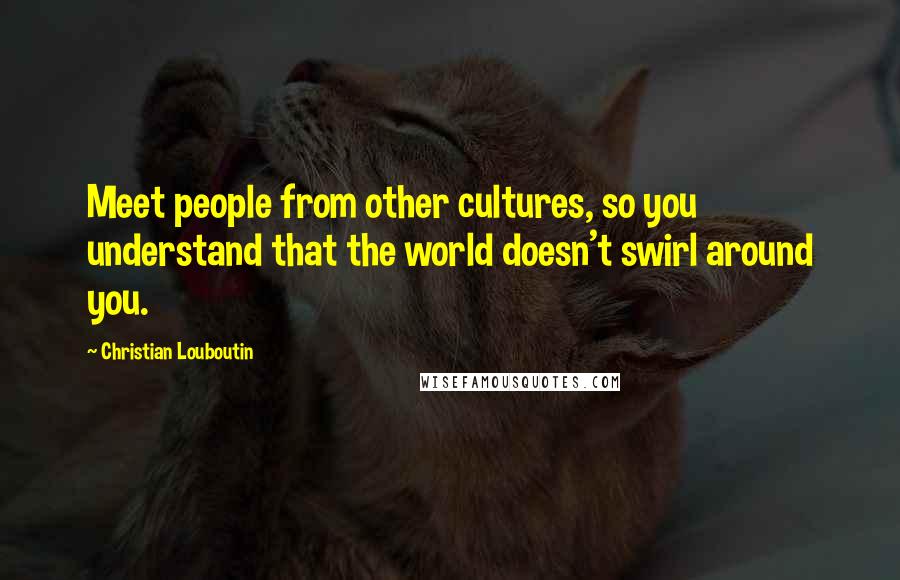 Christian Louboutin Quotes: Meet people from other cultures, so you understand that the world doesn't swirl around you.