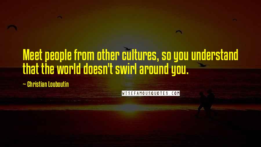 Christian Louboutin Quotes: Meet people from other cultures, so you understand that the world doesn't swirl around you.