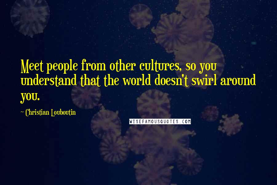 Christian Louboutin Quotes: Meet people from other cultures, so you understand that the world doesn't swirl around you.