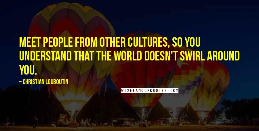 Christian Louboutin Quotes: Meet people from other cultures, so you understand that the world doesn't swirl around you.