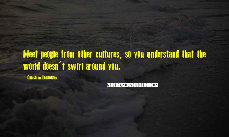 Christian Louboutin Quotes: Meet people from other cultures, so you understand that the world doesn't swirl around you.