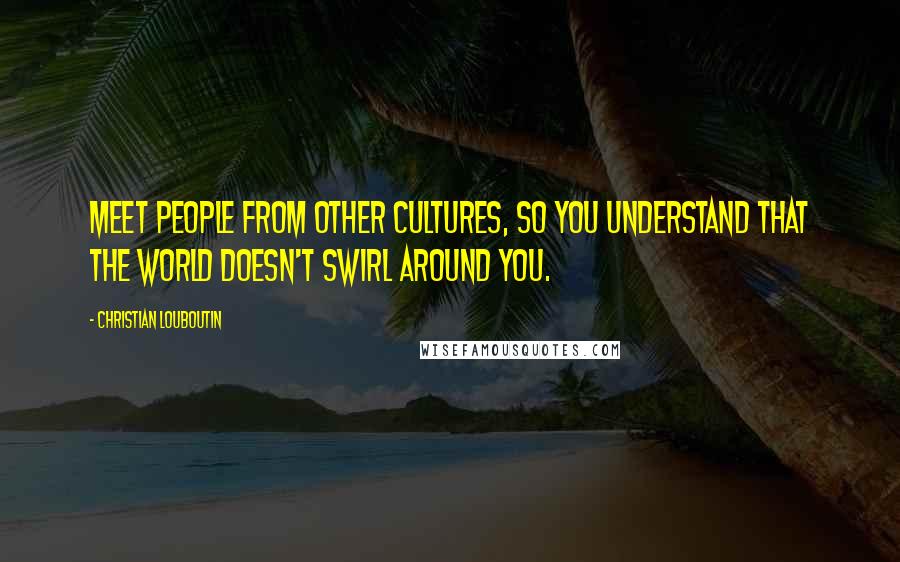 Christian Louboutin Quotes: Meet people from other cultures, so you understand that the world doesn't swirl around you.