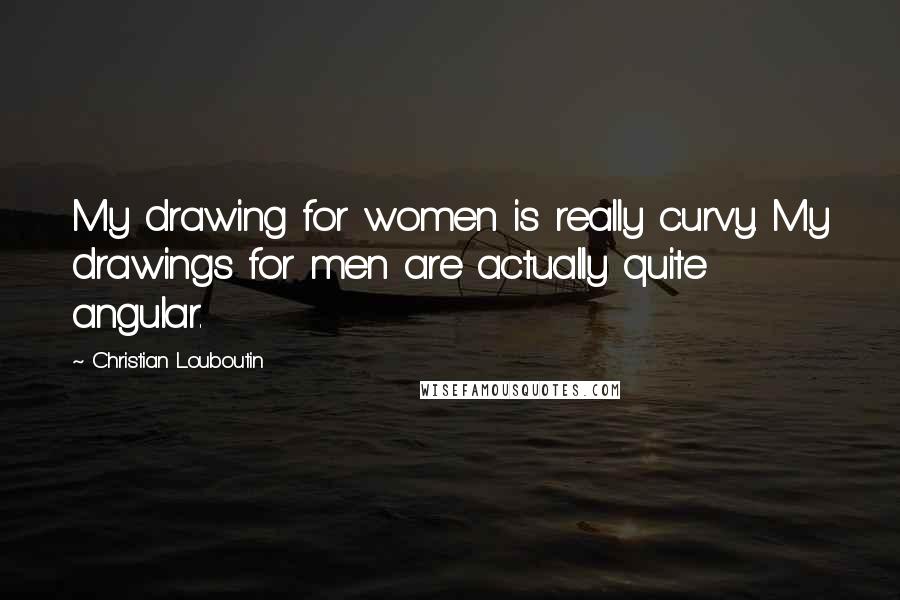 Christian Louboutin Quotes: My drawing for women is really curvy. My drawings for men are actually quite angular.