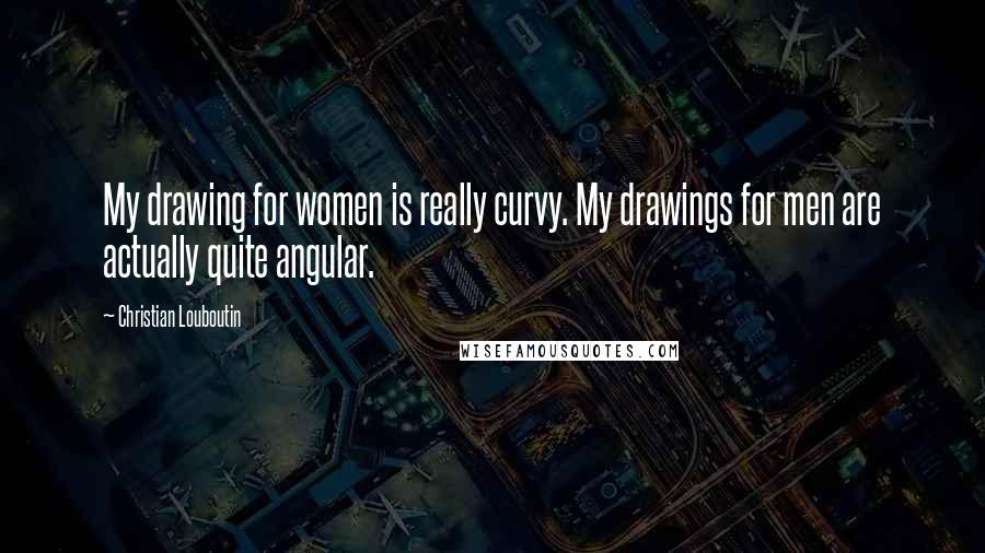 Christian Louboutin Quotes: My drawing for women is really curvy. My drawings for men are actually quite angular.