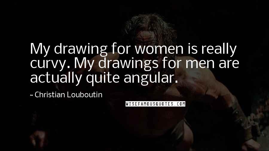 Christian Louboutin Quotes: My drawing for women is really curvy. My drawings for men are actually quite angular.