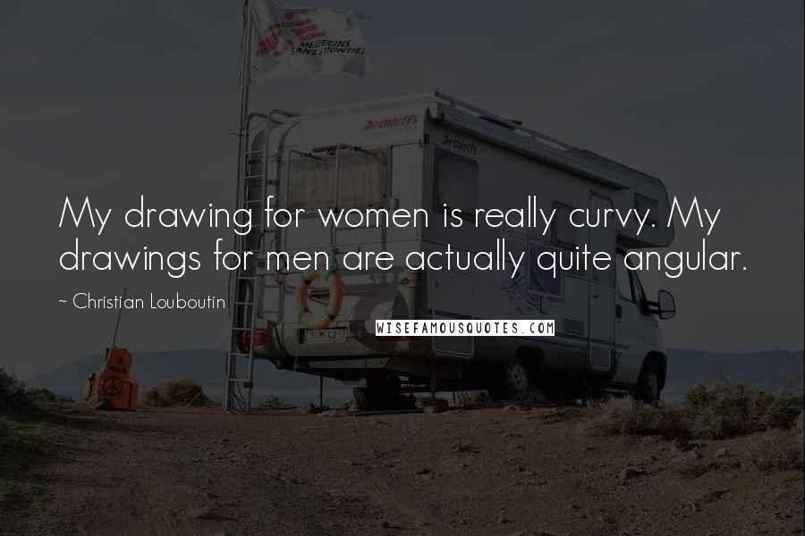 Christian Louboutin Quotes: My drawing for women is really curvy. My drawings for men are actually quite angular.