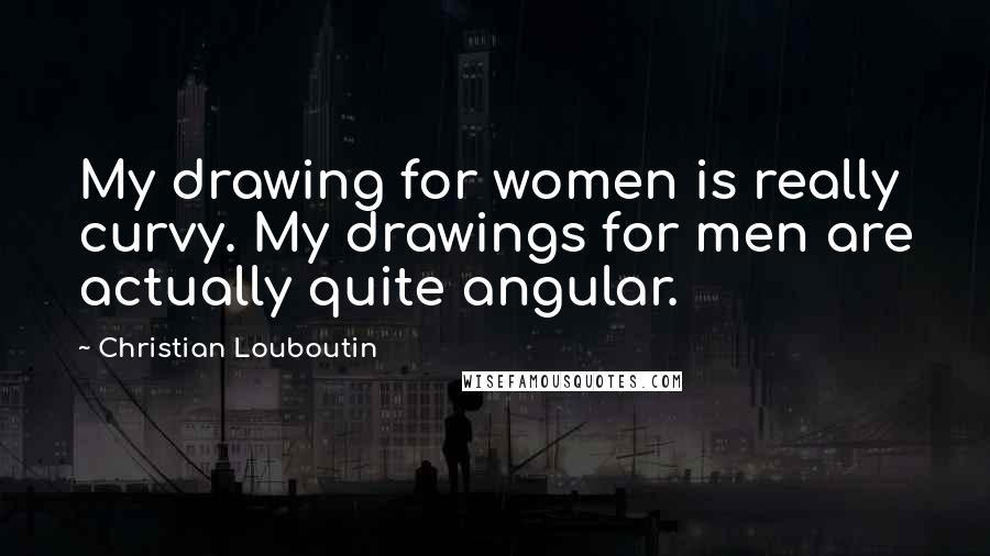 Christian Louboutin Quotes: My drawing for women is really curvy. My drawings for men are actually quite angular.