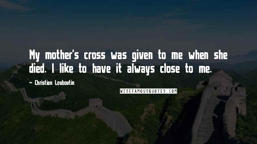 Christian Louboutin Quotes: My mother's cross was given to me when she died. I like to have it always close to me.
