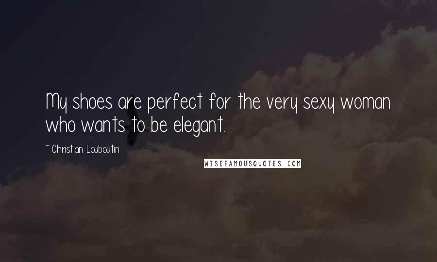 Christian Louboutin Quotes: My shoes are perfect for the very sexy woman who wants to be elegant.