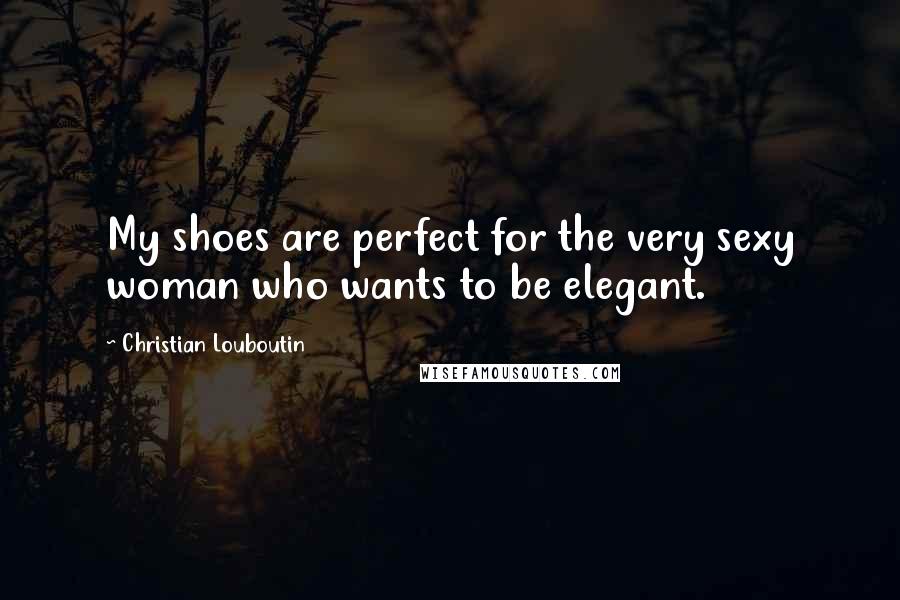 Christian Louboutin Quotes: My shoes are perfect for the very sexy woman who wants to be elegant.