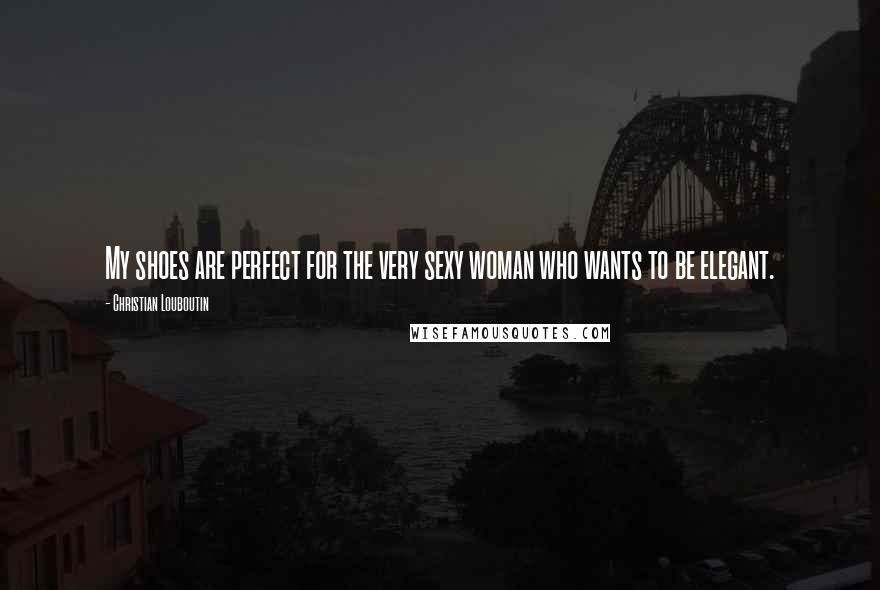 Christian Louboutin Quotes: My shoes are perfect for the very sexy woman who wants to be elegant.