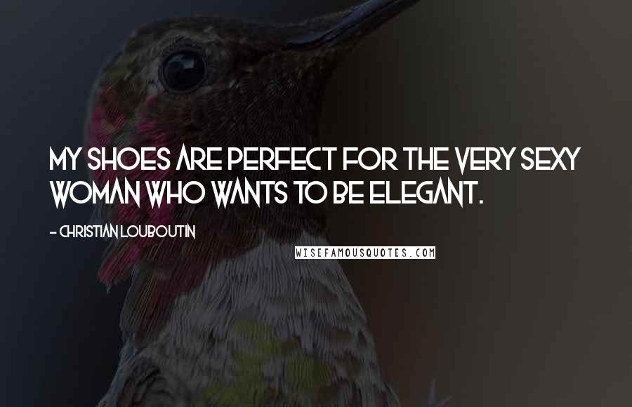 Christian Louboutin Quotes: My shoes are perfect for the very sexy woman who wants to be elegant.