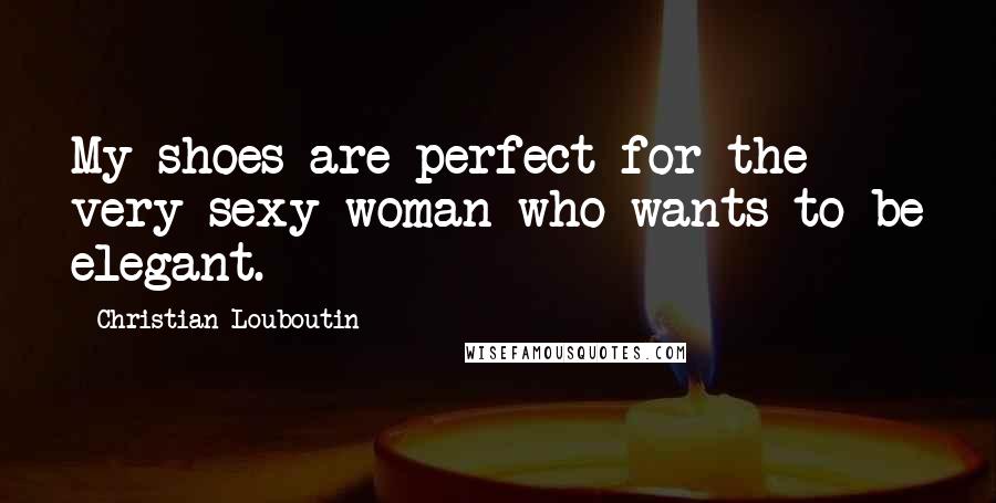 Christian Louboutin Quotes: My shoes are perfect for the very sexy woman who wants to be elegant.