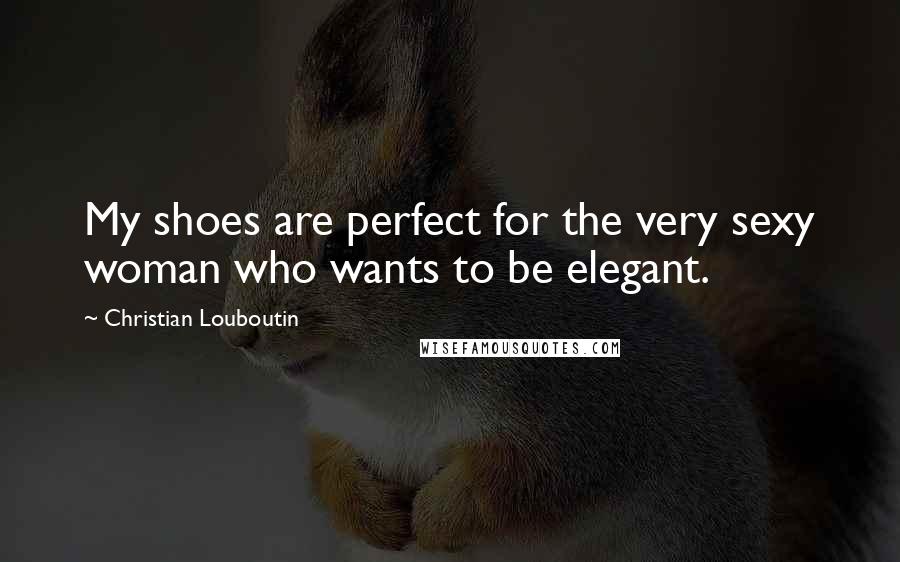 Christian Louboutin Quotes: My shoes are perfect for the very sexy woman who wants to be elegant.