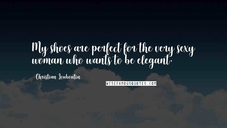 Christian Louboutin Quotes: My shoes are perfect for the very sexy woman who wants to be elegant.