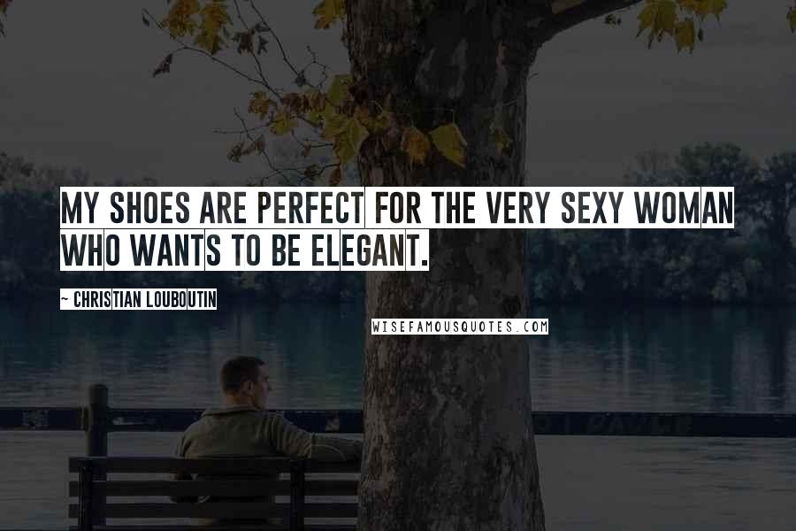 Christian Louboutin Quotes: My shoes are perfect for the very sexy woman who wants to be elegant.