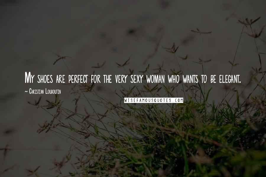 Christian Louboutin Quotes: My shoes are perfect for the very sexy woman who wants to be elegant.