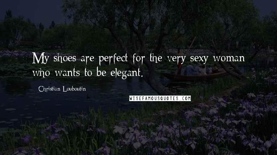 Christian Louboutin Quotes: My shoes are perfect for the very sexy woman who wants to be elegant.