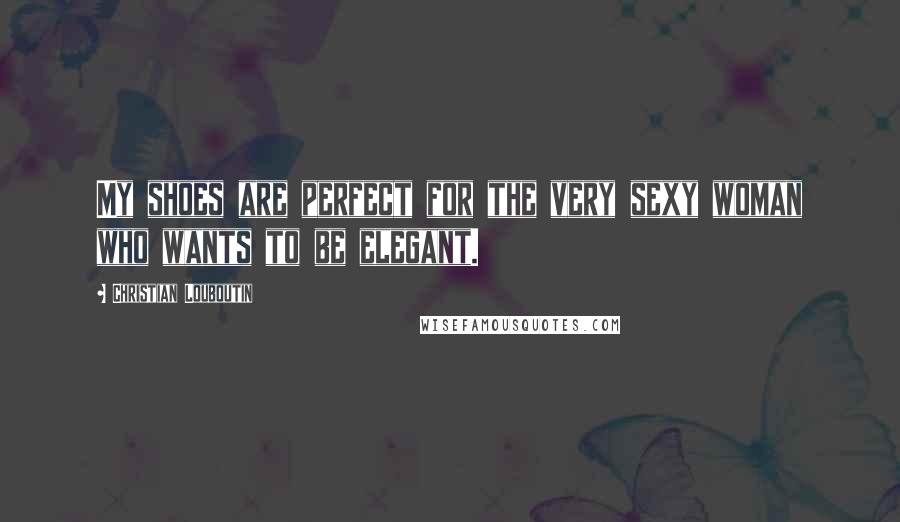 Christian Louboutin Quotes: My shoes are perfect for the very sexy woman who wants to be elegant.