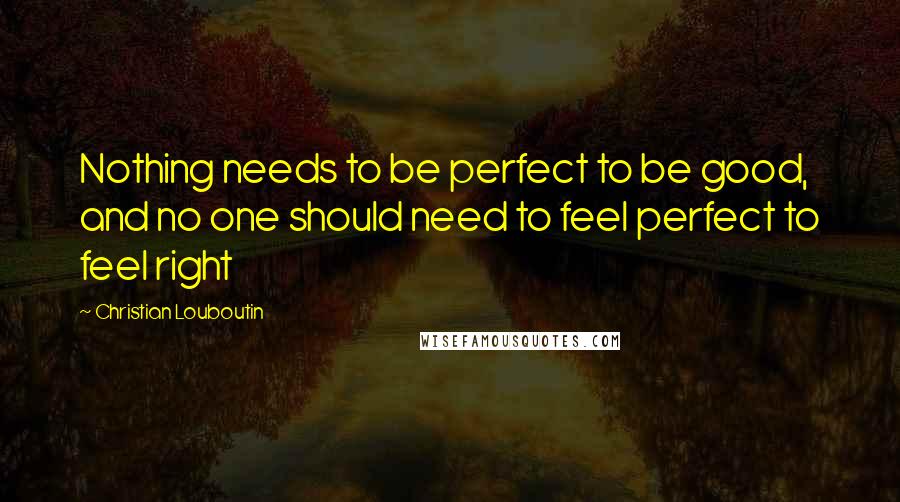 Christian Louboutin Quotes: Nothing needs to be perfect to be good, and no one should need to feel perfect to feel right