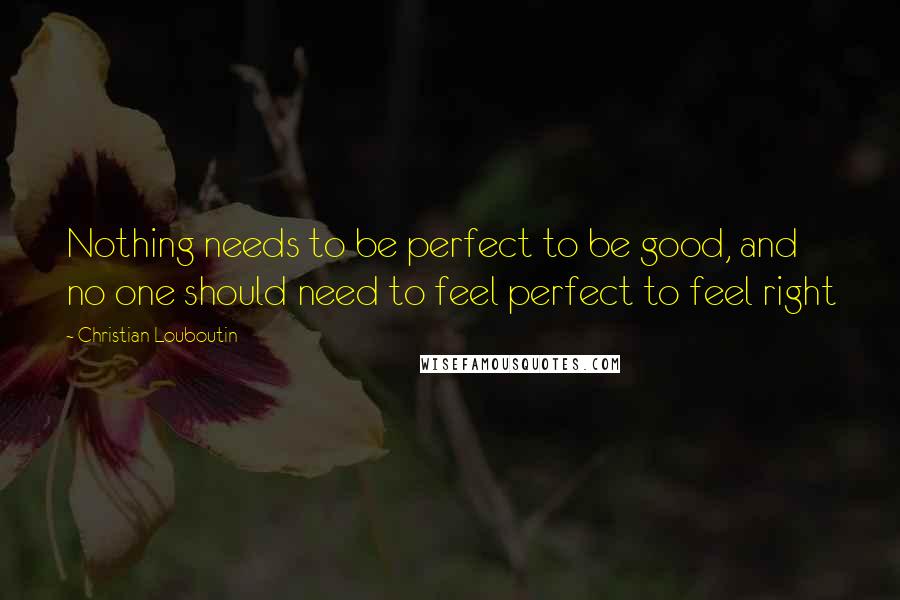 Christian Louboutin Quotes: Nothing needs to be perfect to be good, and no one should need to feel perfect to feel right