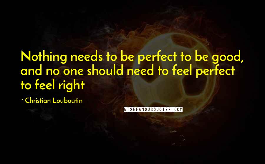 Christian Louboutin Quotes: Nothing needs to be perfect to be good, and no one should need to feel perfect to feel right