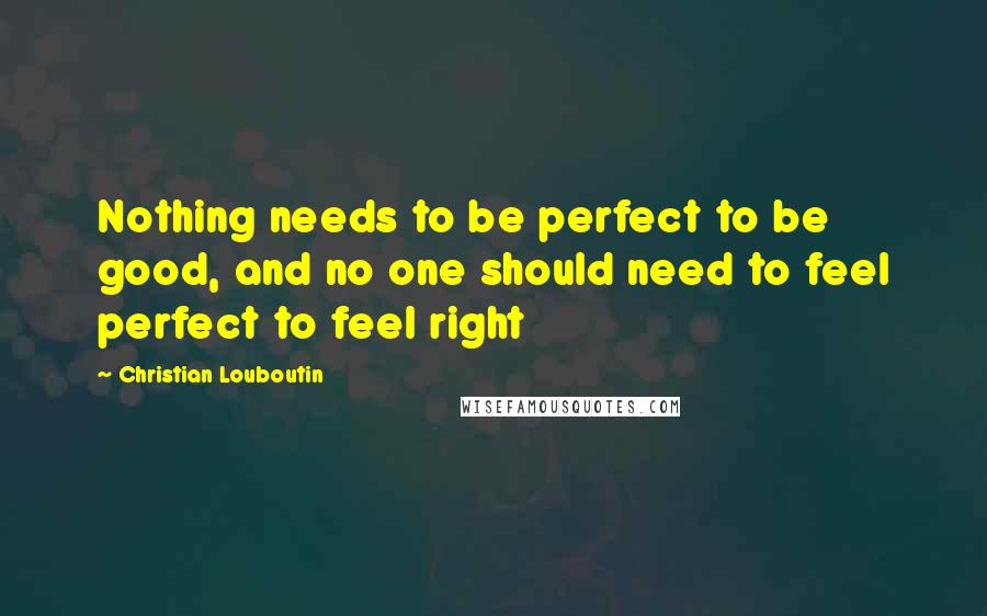 Christian Louboutin Quotes: Nothing needs to be perfect to be good, and no one should need to feel perfect to feel right