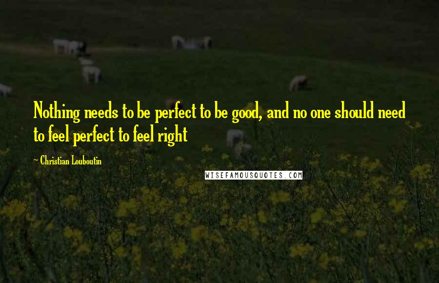 Christian Louboutin Quotes: Nothing needs to be perfect to be good, and no one should need to feel perfect to feel right