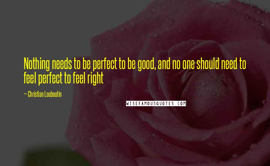 Christian Louboutin Quotes: Nothing needs to be perfect to be good, and no one should need to feel perfect to feel right