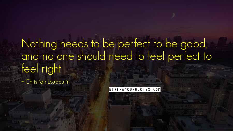 Christian Louboutin Quotes: Nothing needs to be perfect to be good, and no one should need to feel perfect to feel right