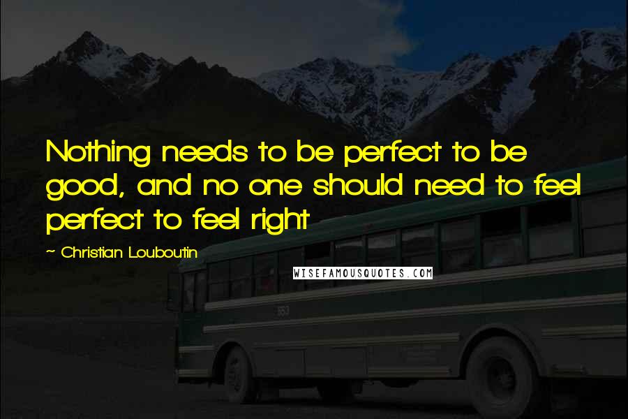 Christian Louboutin Quotes: Nothing needs to be perfect to be good, and no one should need to feel perfect to feel right