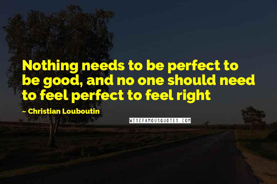 Christian Louboutin Quotes: Nothing needs to be perfect to be good, and no one should need to feel perfect to feel right