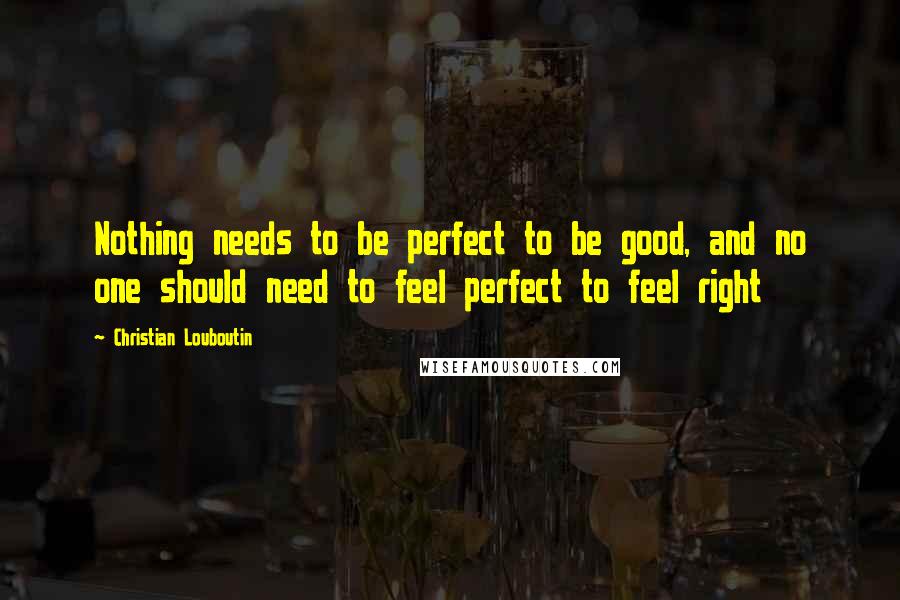 Christian Louboutin Quotes: Nothing needs to be perfect to be good, and no one should need to feel perfect to feel right