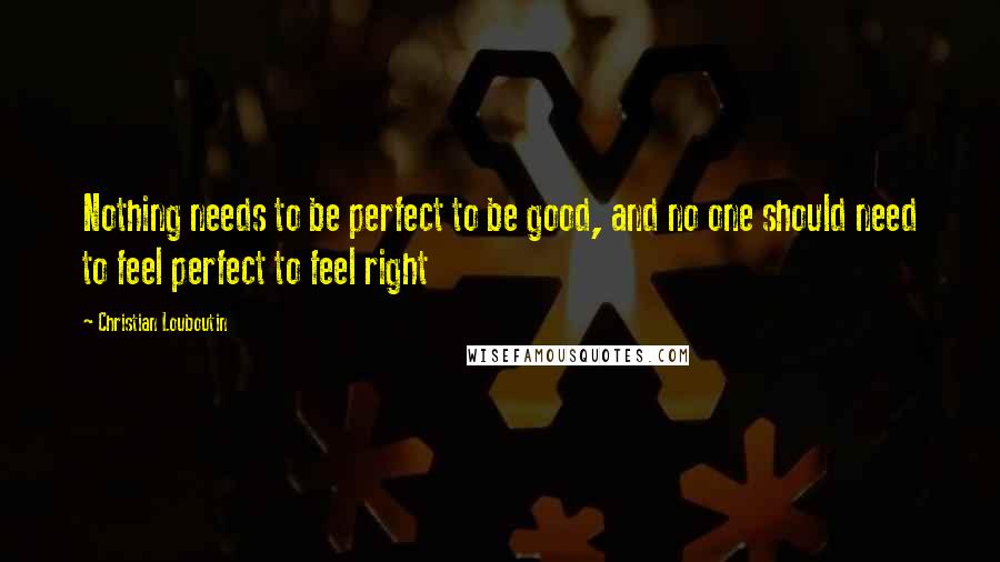 Christian Louboutin Quotes: Nothing needs to be perfect to be good, and no one should need to feel perfect to feel right