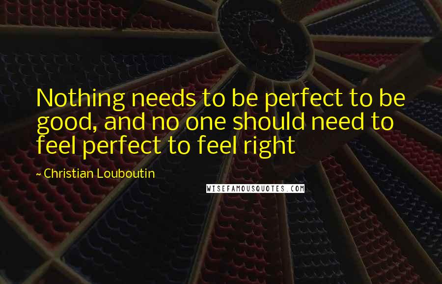 Christian Louboutin Quotes: Nothing needs to be perfect to be good, and no one should need to feel perfect to feel right