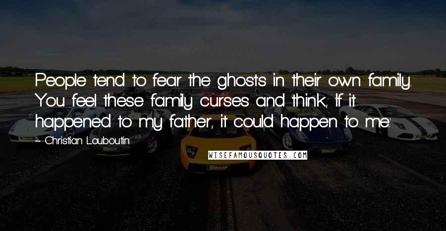 Christian Louboutin Quotes: People tend to fear the ghosts in their own family. You feel these family curses and think, 'If it happened to my father, it could happen to me.'