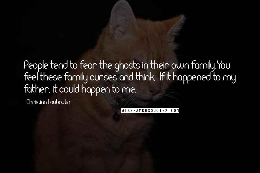 Christian Louboutin Quotes: People tend to fear the ghosts in their own family. You feel these family curses and think, 'If it happened to my father, it could happen to me.'