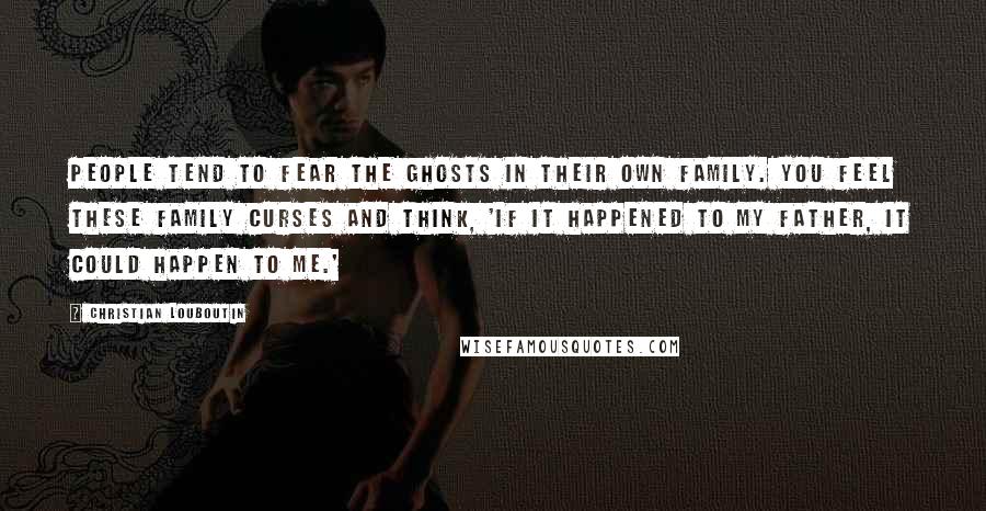 Christian Louboutin Quotes: People tend to fear the ghosts in their own family. You feel these family curses and think, 'If it happened to my father, it could happen to me.'