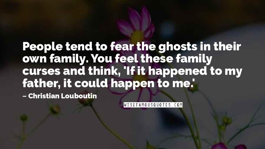 Christian Louboutin Quotes: People tend to fear the ghosts in their own family. You feel these family curses and think, 'If it happened to my father, it could happen to me.'