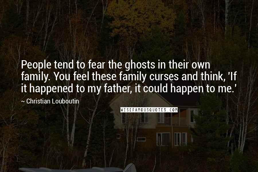 Christian Louboutin Quotes: People tend to fear the ghosts in their own family. You feel these family curses and think, 'If it happened to my father, it could happen to me.'
