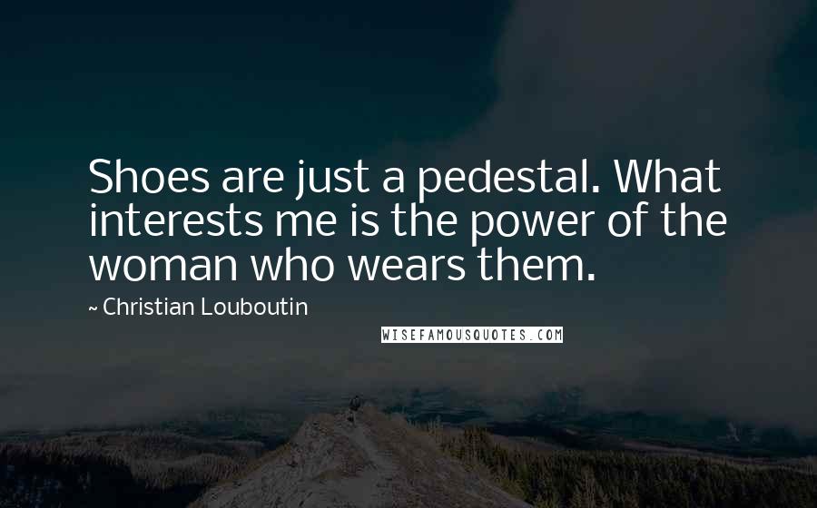 Christian Louboutin Quotes: Shoes are just a pedestal. What interests me is the power of the woman who wears them.