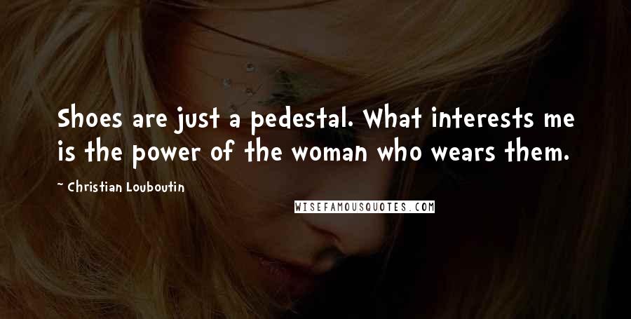 Christian Louboutin Quotes: Shoes are just a pedestal. What interests me is the power of the woman who wears them.