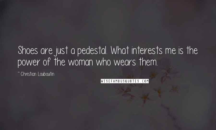 Christian Louboutin Quotes: Shoes are just a pedestal. What interests me is the power of the woman who wears them.