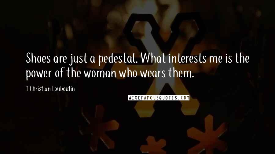 Christian Louboutin Quotes: Shoes are just a pedestal. What interests me is the power of the woman who wears them.